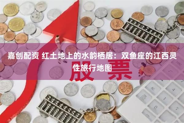 嘉创配资 红土地上的水韵栖居：双鱼座的江西灵性旅行地图