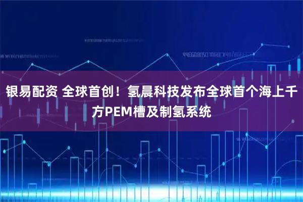 银易配资 全球首创！氢晨科技发布全球首个海上千方PEM槽及制氢系统