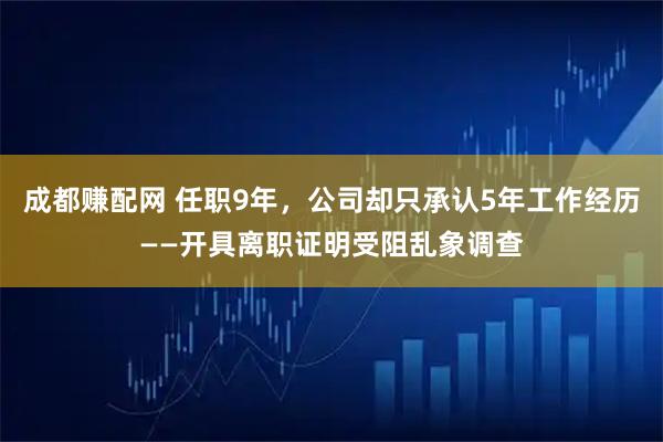 成都赚配网 任职9年，公司却只承认5年工作经历——开具离职证明受阻乱象调查