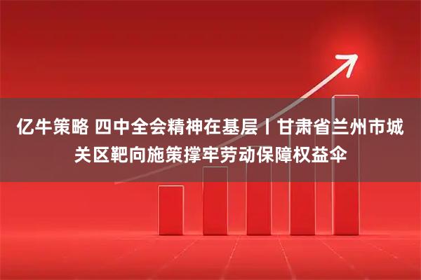 亿牛策略 四中全会精神在基层丨甘肃省兰州市城关区靶向施策撑牢劳动保障权益伞