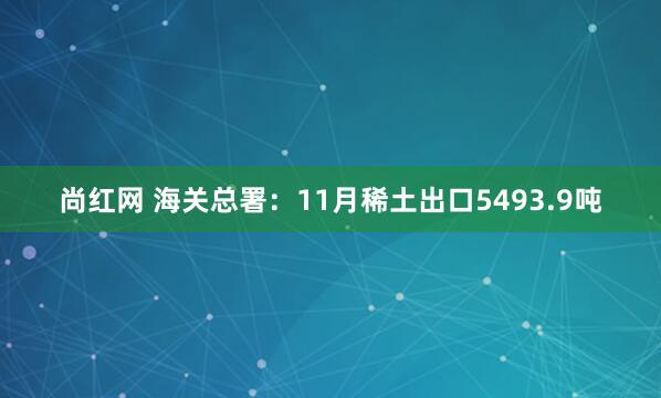 尚红网 海关总署：11月稀土出口5493.9吨