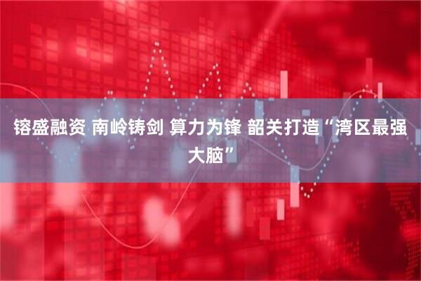镕盛融资 南岭铸剑 算力为锋 韶关打造“湾区最强大脑”
