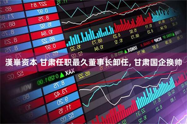 漢崋资本 甘肃任职最久董事长卸任, 甘肃国企换帅