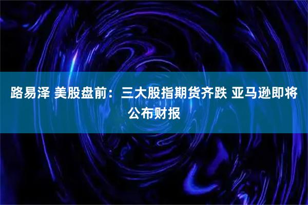路易泽 美股盘前：三大股指期货齐跌 亚马逊即将公布财报