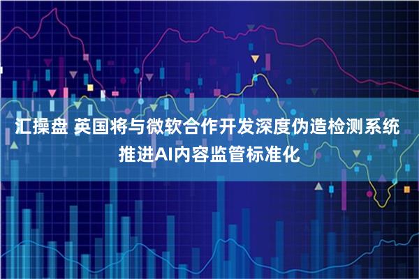 汇操盘 英国将与微软合作开发深度伪造检测系统 推进AI内容监管标准化