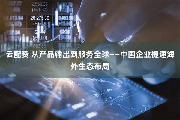云配资 从产品输出到服务全球——中国企业提速海外生态布局