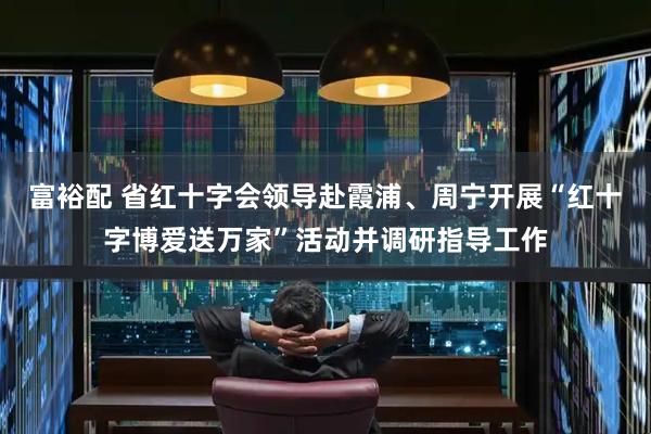 富裕配 省红十字会领导赴霞浦、周宁开展“红十字博爱送万家”活动并调研指导工作