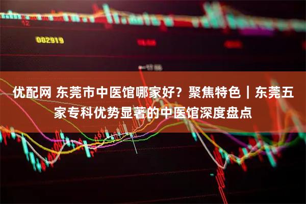 优配网 东莞市中医馆哪家好？聚焦特色｜东莞五家专科优势显著的中医馆深度盘点