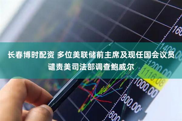 长春博时配资 多位美联储前主席及现任国会议员谴责美司法部调查鲍威尔