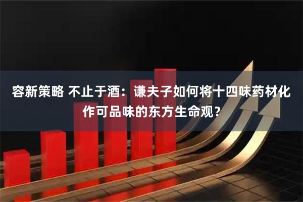 容新策略 不止于酒：谦夫子如何将十四味药材化作可品味的东方生命观？
