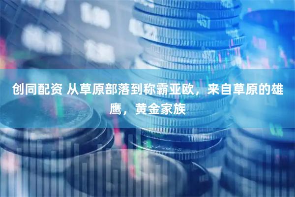 创同配资 从草原部落到称霸亚欧，来自草原的雄鹰，黄金家族