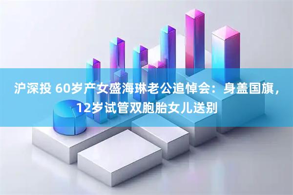 沪深投 60岁产女盛海琳老公追悼会：身盖国旗，12岁试管双胞胎女儿送别