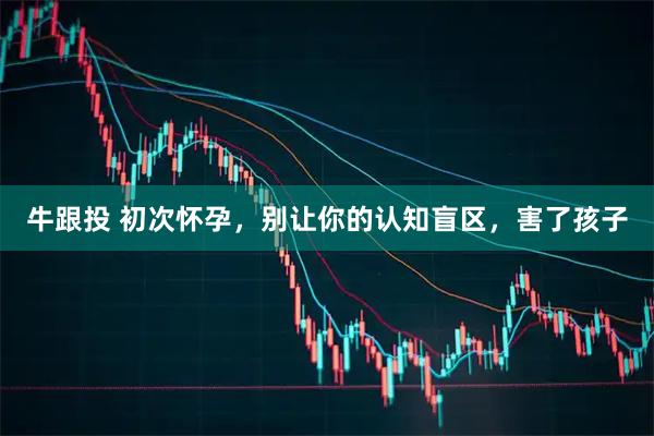 牛跟投 初次怀孕，别让你的认知盲区，害了孩子
