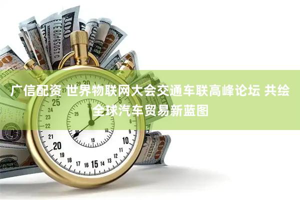 广信配资 世界物联网大会交通车联高峰论坛 共绘全球汽车贸易新蓝图