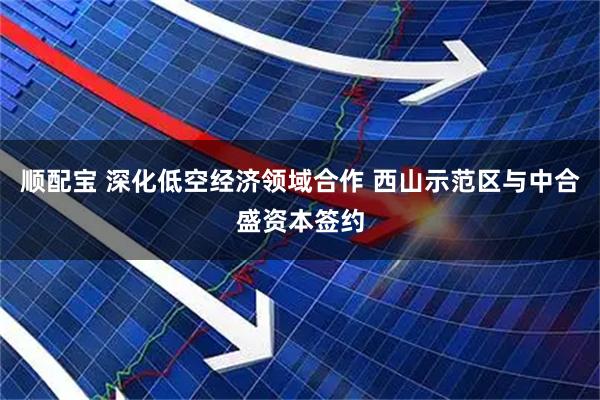 顺配宝 深化低空经济领域合作 西山示范区与中合盛资本签约