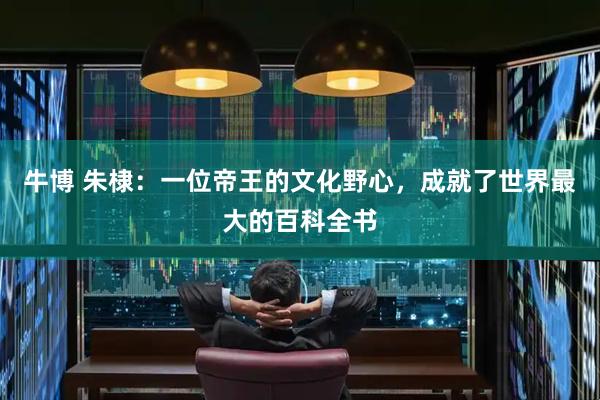 牛博 朱棣：一位帝王的文化野心，成就了世界最大的百科全书