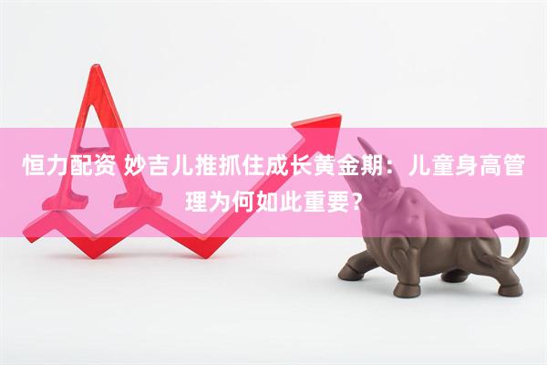 恒力配资 妙吉儿推抓住成长黄金期：儿童身高管理为何如此重要？