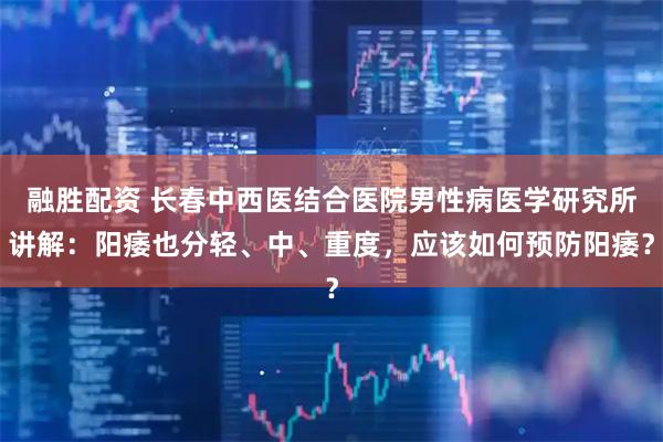 融胜配资 长春中西医结合医院男性病医学研究所讲解：阳痿也分轻、中、重度，应该如何预防阳痿？