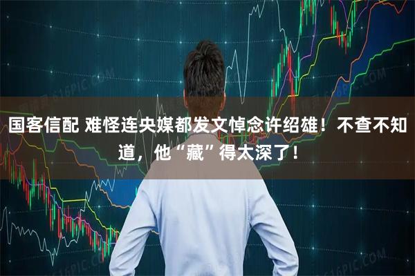 国客信配 难怪连央媒都发文悼念许绍雄！不查不知道，他“藏”得太深了！