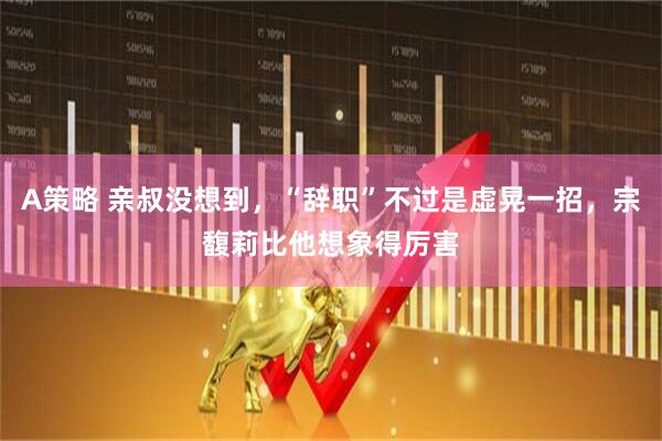 A策略 亲叔没想到，“辞职”不过是虚晃一招，宗馥莉比他想象得厉害