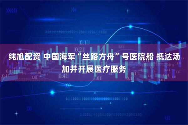 纯旭配资 中国海军“丝路方舟”号医院船 抵达汤加并开展医疗服务
