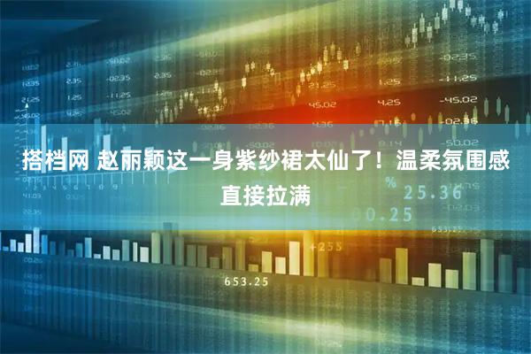 搭档网 赵丽颖这一身紫纱裙太仙了！温柔氛围感直接拉满