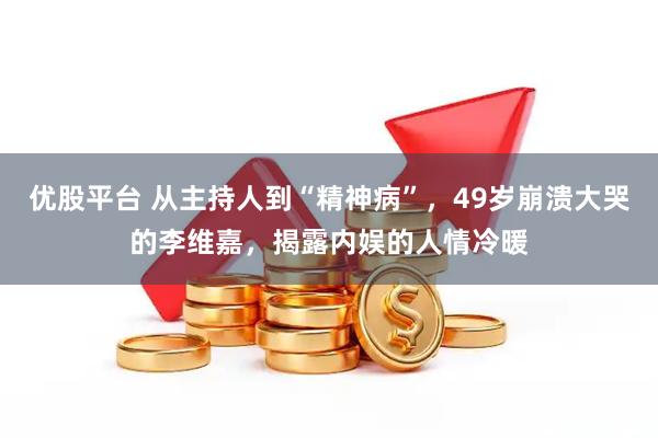 优股平台 从主持人到“精神病”，49岁崩溃大哭的李维嘉，揭露内娱的人情冷暖